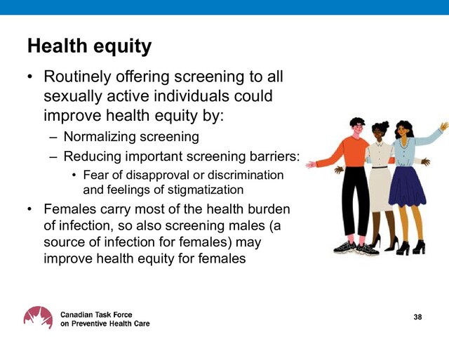 Health equity
• Routinely offering screening to all
sexually active individuals could
improve health equity by:
– Normalizing screening
– Reducing important screening barriers:
• Fear of disapproval or discrimination
and feelings of stigmatization
• Females carry most of the health burden
of infection, so also screening males (a
source of infection for females) may
improve health equity for females
38
