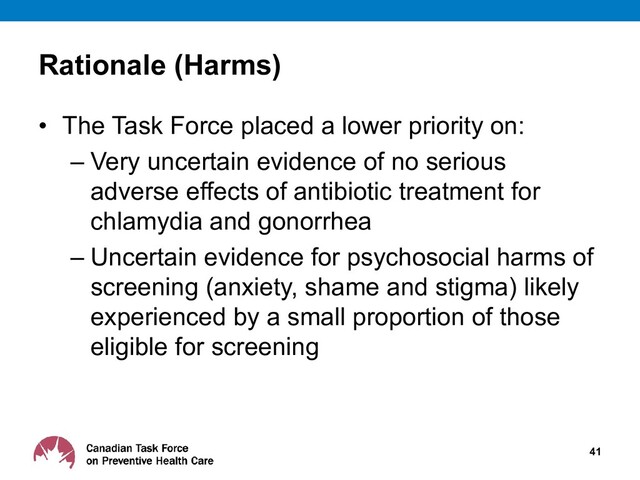• The Task Force placed a lower priority on:
– Very uncertain evidence of no serious
adverse effects of antibiotic treatment for
chlamydia and gonorrhea
– Uncertain evidence for psychosocial harms of
screening (anxiety, shame and stigma) likely
experienced by a small proportion of those
eligible for screening
41
Rationale (Harms)
