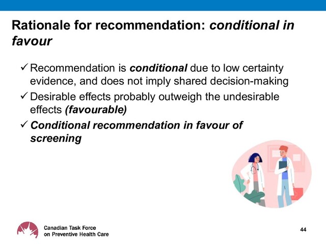 Rationale for recommendation: conditional in
favour
 Recommendation is conditional due to low certainty
evidence, and does not imply shared decision-making
 Desirable effects probably outweigh the undesirable
effects (favourable)
 Conditional recommendation in favour of
screening
44
