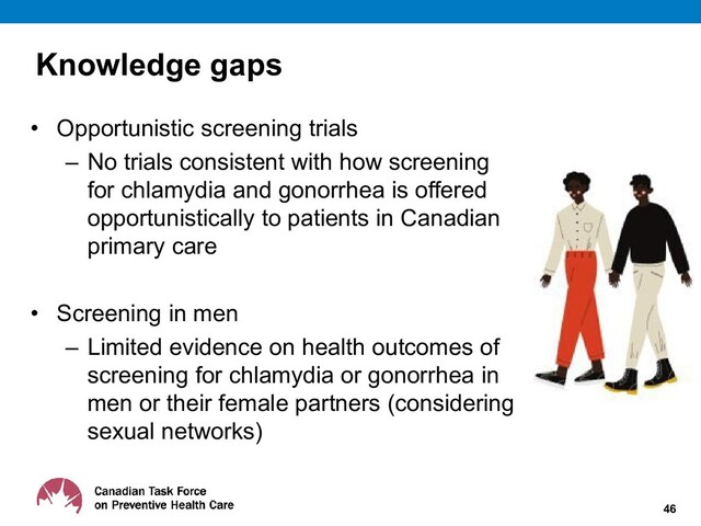 Knowledge gaps
• Opportunistic screening trials
– No trials consistent with how screening
for chlamydia and gonorrhea is offered
opportunistically to patients in Canadian
primary care
• Screening in men
– Limited evidence on health outcomes of
screening for chlamydia or gonorrhea in
men or their female partners (considering
sexual networks)
46
