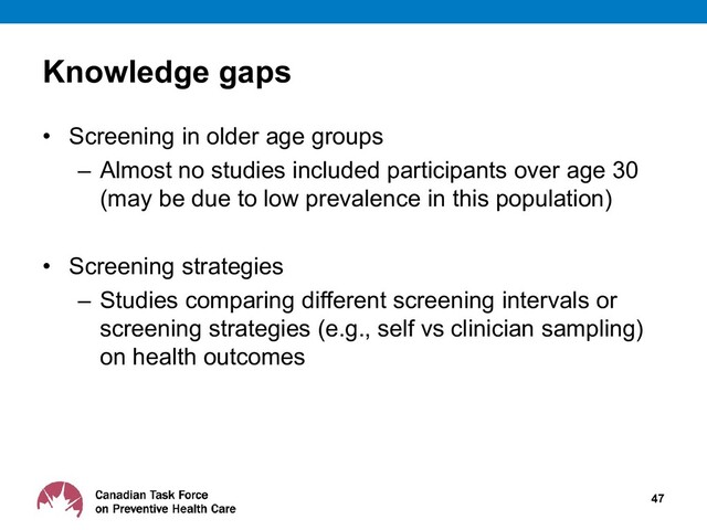 Knowledge gaps
• Screening in older age groups
– Almost no studies included participants over age 30
(may be due to low prevalence in this population)
• Screening strategies
– Studies comparing different screening intervals or
screening strategies (e.g., self vs clinician sampling)
on health outcomes
47
