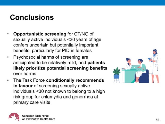 Conclusions
• Opportunistic screening for CT/NG of
sexually active individuals <30 years of age
confers uncertain but potentially important
benefits, particularly for PID in females
• Psychosocial harms of screening are
anticipated to be relatively mild, and patients
likely prioritize potential screening benefits
over harms
• The Task Force conditionally recommends
in favour of screening sexually active
individuals <30 not known to belong to a high
risk group for chlamydia and gonorrhea at
primary care visits
52
