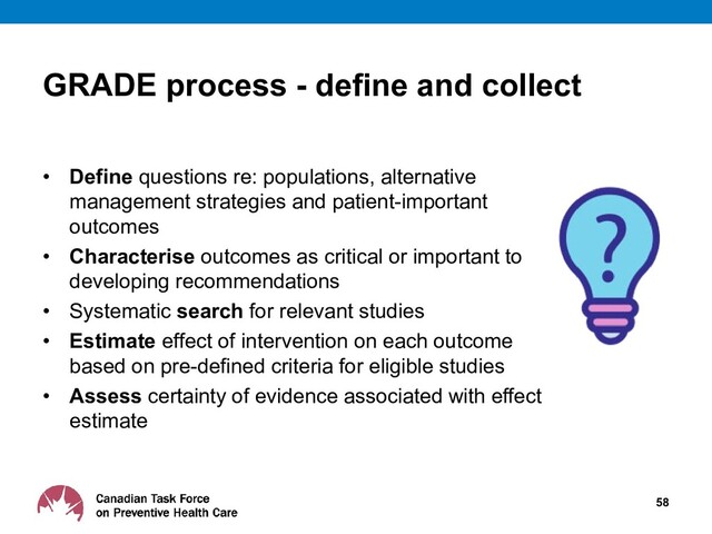 GRADE process - define and collect
• Define questions re: populations, alternative
management strategies and patient-important
outcomes
• Characterise outcomes as critical or important to
developing recommendations
• Systematic search for relevant studies
• Estimate effect of intervention on each outcome
based on pre-defined criteria for eligible studies
• Assess certainty of evidence associated with effect
estimate
58
