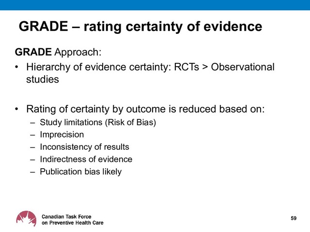 GRADE – rating certainty of evidence
GRADE Approach:
• Hierarchy of evidence certainty: RCTs > Observational
studies
• Rating of certainty by outcome is reduced based on:
– Study limitations (Risk of Bias)
– Imprecision
– Inconsistency of results
– Indirectness of evidence
– Publication bias likely
59
