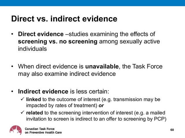 Direct vs. indirect evidence
• Direct evidence –studies examining the effects of
screening vs. no screening among sexually active
individuals
• When direct evidence is unavailable, the Task Force
may also examine indirect evidence
• Indirect evidence is less certain:
 linked to the outcome of interest (e.g. transmission may be
impacted by rates of treatment) or
 related to the screening intervention of interest (e.g. a mailed
invitation to screen is indirect to an offer to screening by PCP)
60
