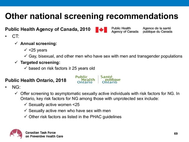 Other national screening recommendations
Public Health Agency of Canada, 2010
• CT:
 Annual screening:
 <25 years
 Gay, bisexual, and other men who have sex with men and transgender populations
 Targeted screening:
 based on risk factors ≥ 25 years old
Public Health Ontario, 2018
• NG:
 Offer screening to asymptomatic sexually active individuals with risk factors for NG. In
Ontario, key risk factors for NG among those with unprotected sex include:
 Sexually active women <25
 Sexually active men who have sex with men
 Other risk factors as listed in the PHAC guidelines
69
