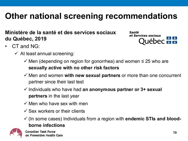 Other national screening recommendations
Ministère de la santé et des services sociaux
du Québec, 2019
• CT and NG:
 At least annual screening:
 Men (depending on region for gonorrhea) and women ≤ 25 who are
sexually active with no other risk factors
 Men and women with new sexual partners or more than one concurrent
partner since their last test
 Individuals who have had an anonymous partner or 3+ sexual
partners in the last year
 Men who have sex with men
 Sex workers or their clients
 (In some cases) Individuals from a region with endemic STIs and blood-
borne infections
70
