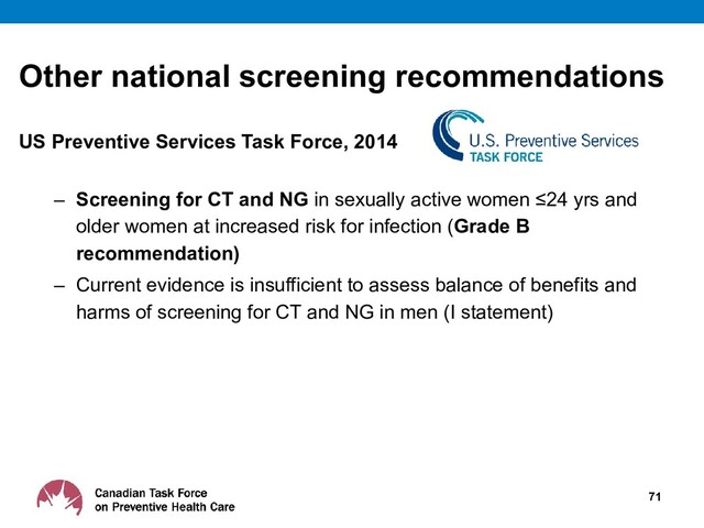 Other national screening recommendations
US Preventive Services Task Force, 2014
– Screening for CT and NG in sexually active women ≤24 yrs and
older women at increased risk for infection (Grade B
recommendation)
– Current evidence is insufficient to assess balance of benefits and
harms of screening for CT and NG in men (I statement)
71
