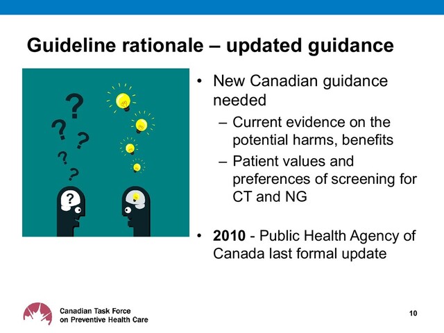 Guideline rationale – updated guidance
• New Canadian guidance
needed
– Current evidence on the
potential harms, benefits
– Patient values and
preferences of screening for
CT and NG
• 2010 - Public Health Agency of
Canada last formal update
10
