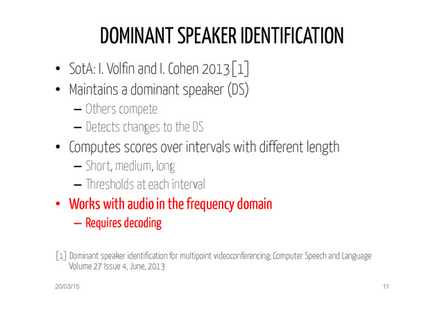 DOMINANT SPEAKER IDENTIFICATION
•  SotA: I. Volfin and I. Cohen 2013[1]
•  Maintains a dominant speaker (DS)
–  Others compete
–  Detects changes to the DS
•  Computes scores over intervals with different length
–  Short, medium, long
–  Thresholds at each interval
•  Works with audio in the frequency domain
–  Requires decoding
[1] Dominant speaker identification for multipoint videoconferencing, Computer Speech and Language
Volume 27 Issue 4, June, 2013
20/03/15 11
