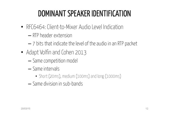DOMINANT SPEAKER IDENTIFICATION
•  RFC6464: Client-to-Mixer Audio Level Indication
– RTP header extension
– 7 bits that indicate the level of the audio in an RTP packet
•  Adapt Volfin and Cohen 2013
– Same competition model
– Same intervals
•  Short (20ms), medium (100ms) and long (1000ms)
– Same division in sub-bands
20/03/15 12
