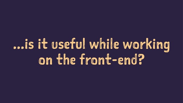 ...is it useful while working
on the front-end?
