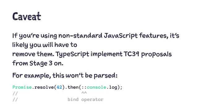 Caveat
If you're using non-standard JavaScript features, it's
likely you will have to
remove them. TypeScript implement TC39 proposals
from Stage 3 on.
For example, this won't be parsed:
Promise.resolve(42).then(::console.log);
// ^^
// bind operator
