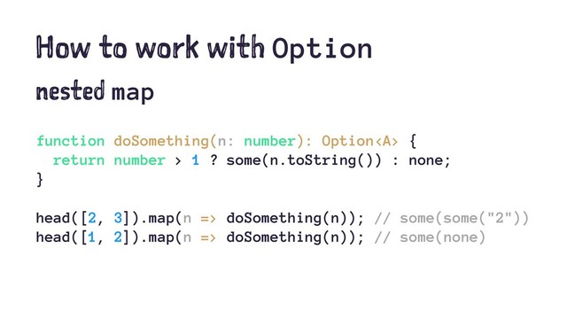 How to work with Option
nested map
function doSomething(n: number): Option<a> {
return number > 1 ? some(n.toString()) : none;
}
head([2, 3]).map(n => doSomething(n)); // some(some("2"))
head([1, 2]).map(n => doSomething(n)); // some(none)
</a>