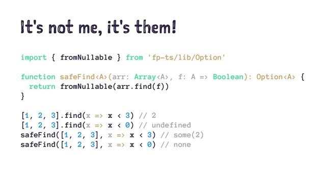 It's not me, it's them!
import { fromNullable } from 'fp-ts/lib/Option'
function safeFind<a>(arr: Array</a><a>, f: A => Boolean): Option</a><a> {
return fromNullable(arr.find(f))
}
[1, 2, 3].find(x => x < 3) // 2
[1, 2, 3].find(x => x < 0) // undefined
safeFind([1, 2, 3], x => x < 3) // some(2)
safeFind([1, 2, 3], x => x < 0) // none
</a>