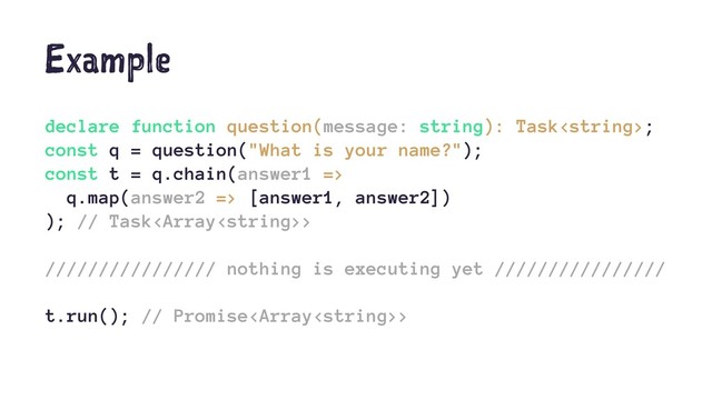 Example
declare function question(message: string): Task;
const q = question("What is your name?");
const t = q.chain(answer1 =>
q.map(answer2 => [answer1, answer2])
); // Task>
//////////////// nothing is executing yet ////////////////
t.run(); // Promise>
