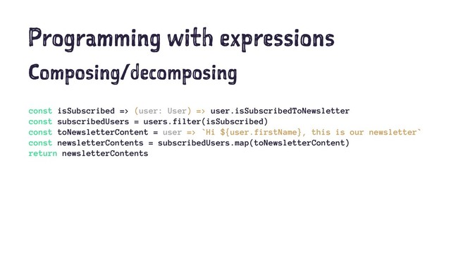 Programming with expressions
Composing/decomposing
const isSubscribed => (user: User) => user.isSubscribedToNewsletter
const subscribedUsers = users.filter(isSubscribed)
const toNewsletterContent = user => `Hi ${user.firstName}, this is our newsletter`
const newsletterContents = subscribedUsers.map(toNewsletterContent)
return newsletterContents
