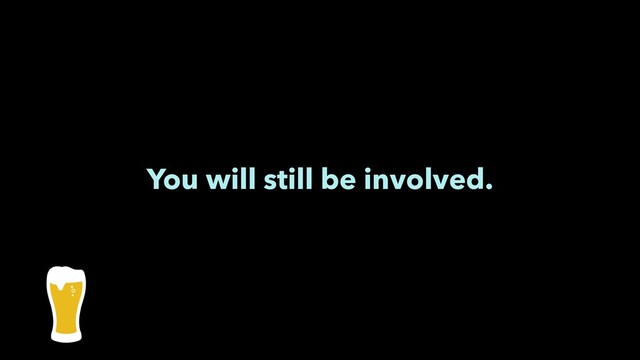 You will still be involved.
