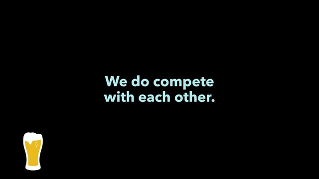 We do compete
with each other.
