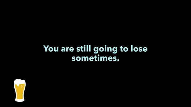 You are still going to lose
sometimes.
