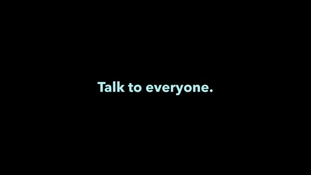 Talk to everyone.
