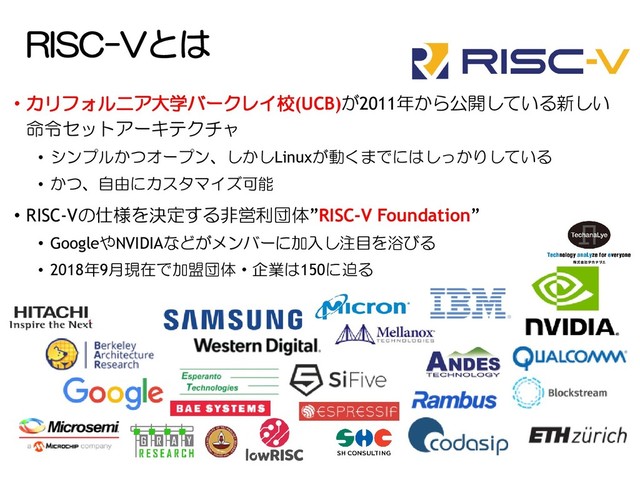 RISC-Vとは
• カリフォルニア大学バークレイ校(UCB)が2011年から公開している新しい
命令セットアーキテクチャ
• シンプルかつオープン、しかしLinuxが動くまでにはしっかりしている
• かつ、自由にカスタマイズ可能
• RISC-Vの仕様を決定する非営利団体”RISC-V Foundation”
• GoogleやNVIDIAなどがメンバーに加入し注目を浴びる
• 2018年9月現在で加盟団体・企業は150に迫る
