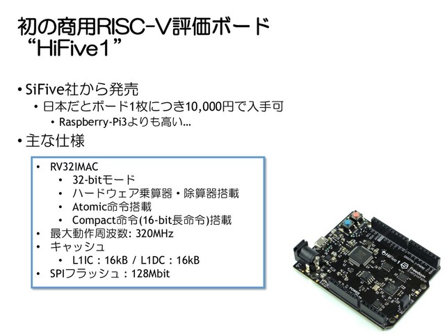初の商用RISC-V評価ボード
“HiFive1”
• SiFive社から発売
• 日本だとボード1枚につき10,000円で入手可
• Raspberry-Pi3よりも高い…
• 主な仕様
• RV32IMAC
• 32-bitモード
• ハードウェア乗算器・除算器搭載
• Atomic命令搭載
• Compact命令(16-bit長命令)搭載
• 最大動作周波数: 320MHz
• キャッシュ
• L1IC : 16kB / L1DC : 16kB
• SPIフラッシュ : 128Mbit
