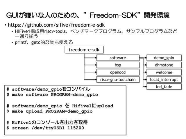 GUIが嫌いな人のための、”Freedom-SDK”開発環境
• https://github.com/sifive/freedom-e-sdk
• HiFive1構成用riscv-tools、ベンチマークプログラム、サンプルプログラムなど
一通り揃う
• printf、getc的な物も使える
freedom-e-sdk
bsp
openocd
riscv-gnu-toolchain
software demo_gpio
dhrystone
welcome
local_interrupt
led_fade
# software/demo_gpioをコンパイル
$ make software PROGRAM=demo_gpio
# software/demo_gpio を Hifive1にupload
$ make upload PROGRAM=demo_gpio
# HiFive1のコンソールを出力を取得
$ screen /dev/ttyUSB1 115200
