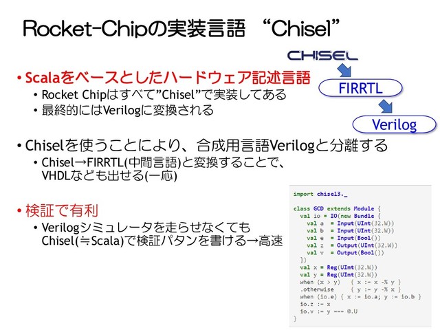 Rocket-Chipの実装言語 “Chisel”
• Scalaをベースとしたハードウェア記述言語
• Rocket Chipはすべて”Chisel”で実装してある
• 最終的にはVerilogに変換される
• Chiselを使うことにより、合成用言語Verilogと分離する
• Chisel→FIRRTL(中間言語)と変換することで、
VHDLなども出せる(一応)
• 検証で有利
• Verilogシミュレータを走らせなくても
Chisel(≒Scala)で検証パタンを書ける→高速
FIRRTL
Verilog

