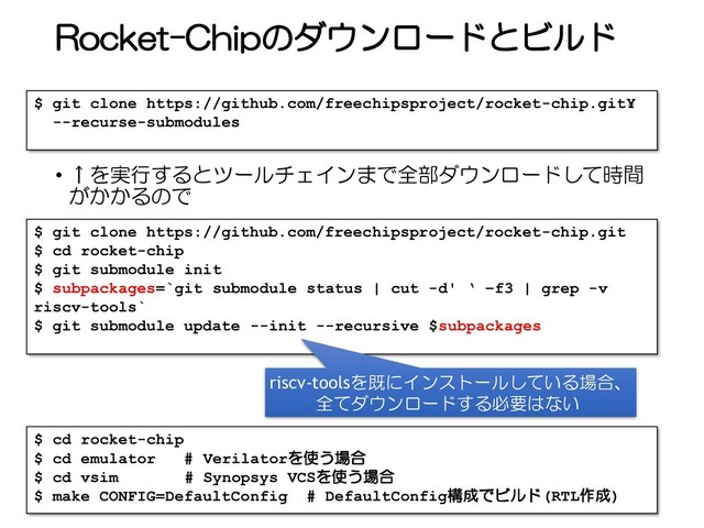 Rocket-Chipのダウンロードとビルド
• ↑を実行するとツールチェインまで全部ダウンロードして時間
がかかるので
52
$ git clone https://github.com/freechipsproject/rocket-chip.git¥
--recurse-submodules
$ git clone https://github.com/freechipsproject/rocket-chip.git
$ cd rocket-chip
$ git submodule init
$ subpackages=`git submodule status | cut -d' ‘ –f3 | grep -v
riscv-tools`
$ git submodule update --init --recursive $subpackages
riscv-toolsを既にインストールしている場合、
全てダウンロードする必要はない
$ cd rocket-chip
$ cd emulator # Verilatorを使う場合
$ cd vsim # Synopsys VCSを使う場合
$ make CONFIG=DefaultConfig # DefaultConfig構成でビルド(RTL作成)
