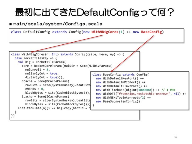 最初に出てきたDefaultConfigって何？
56
class DefaultConfig extends Config(new WithNBigCores(1) ++ new BaseConfig)
■ main/scala/system/Configs.scala
class WithNBigCores(n: Int) extends Config((site, here, up) => {
case RocketTilesKey => {
val big = RocketTileParams(
core = RocketCoreParams(mulDiv = Some(MulDivParams(
mulUnroll = 8,
mulEarlyOut = true,
divEarlyOut = true))),
dcache = Some(DCacheParams(
rowBits = site(SystemBusKey).beatBits,
nMSHRs = 0,
blockBytes = site(CacheBlockBytes))),
icache = Some(ICacheParams(
rowBits = site(SystemBusKey).beatBits,
blockBytes = site(CacheBlockBytes))))
List.tabulate(n)(i => big.copy(hartId = i))
}
})
class BaseConfig extends Config(
new WithDefaultMemPort() ++
new WithDefaultMMIOPort() ++
new WithDefaultSlavePort() ++
new WithTimebase(BigInt(1000000)) ++ // 1 MHz
new WithDTS("freechips,rocketchip-unknown", Nil) ++
new WithNExtTopInterrupts(2) ++
new BaseSubsystemConfig()
)
