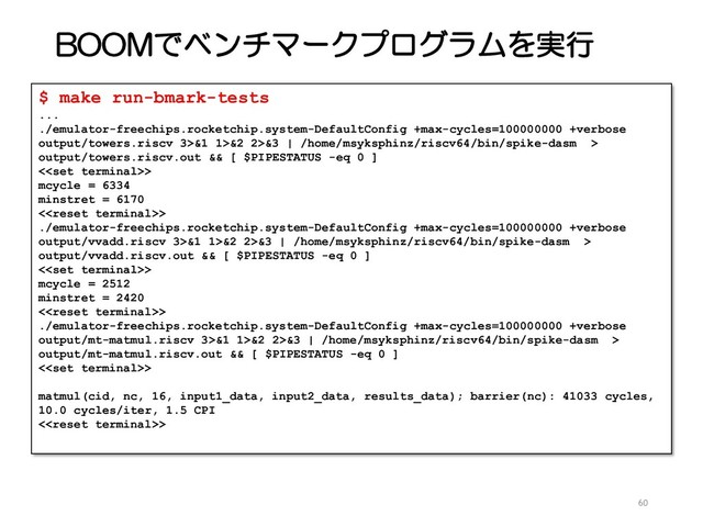 BOOMでベンチマークプログラムを実行
60
$ make run-bmark-tests
...
./emulator-freechips.rocketchip.system-DefaultConfig +max-cycles=100000000 +verbose
output/towers.riscv 3>&1 1>&2 2>&3 | /home/msyksphinz/riscv64/bin/spike-dasm >
output/towers.riscv.out && [ $PIPESTATUS -eq 0 ]
<>
mcycle = 6334
minstret = 6170
<>
./emulator-freechips.rocketchip.system-DefaultConfig +max-cycles=100000000 +verbose
output/vvadd.riscv 3>&1 1>&2 2>&3 | /home/msyksphinz/riscv64/bin/spike-dasm >
output/vvadd.riscv.out && [ $PIPESTATUS -eq 0 ]
<>
mcycle = 2512
minstret = 2420
<>
./emulator-freechips.rocketchip.system-DefaultConfig +max-cycles=100000000 +verbose
output/mt-matmul.riscv 3>&1 1>&2 2>&3 | /home/msyksphinz/riscv64/bin/spike-dasm >
output/mt-matmul.riscv.out && [ $PIPESTATUS -eq 0 ]
<>
matmul(cid, nc, 16, input1_data, input2_data, results_data); barrier(nc): 41033 cycles,
10.0 cycles/iter, 1.5 CPI
<>
