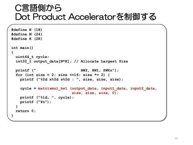 C言語側から
Dot Product Acceleratorを制御する
69
#define N (18)
#define M (24)
#define K (28)
int main()
{
uint64_t cycle;
int32_t output_data[N*K]; // Allocate Largest Size
printf (" HW2, HW1, SW¥n");
for (int size = 2; size <=16; size *= 2) {
printf ("%2d x%2d x%2d : ", size, size, size);
cycle = matrixmul_hw1 (output_data, input1_data, input2_data,
size, size, size, 0);
printf ("%ld, ", cycle);
printf ("¥n");
}
return 0;
}
