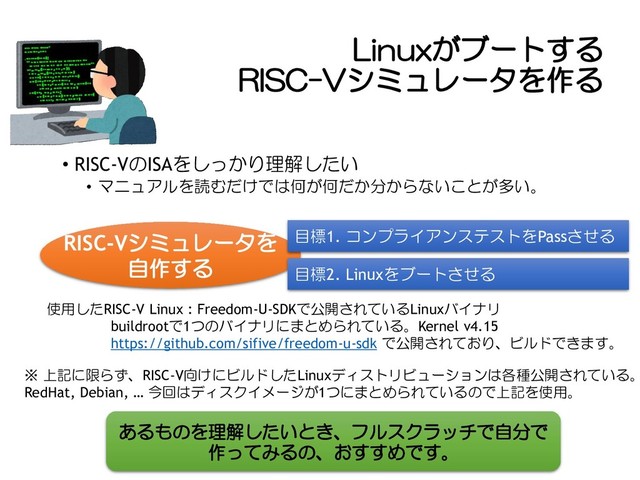 Linuxがブートする
RISC-Vシミュレータを作る
• RISC-VのISAをしっかり理解したい
• マニュアルを読むだけでは何が何だか分からないことが多い。
RISC-Vシミュレータを
自作する
目標1. コンプライアンステストをPassさせる
目標2. Linuxをブートさせる
使用したRISC-V Linux : Freedom-U-SDKで公開されているLinuxバイナリ
buildrootで1つのバイナリにまとめられている。Kernel v4.15
https://github.com/sifive/freedom-u-sdk で公開されており、ビルドできます。
※ 上記に限らず、RISC-V向けにビルドしたLinuxディストリビューションは各種公開されている。
RedHat, Debian, … 今回はディスクイメージが1つにまとめられているので上記を使用。
あるものを理解したいとき、フルスクラッチで自分で
作ってみるの、おすすめです。
