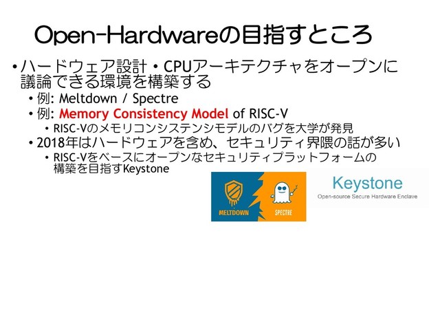 Open-Hardwareの目指すところ
• ハードウェア設計・CPUアーキテクチャをオープンに
議論できる環境を構築する
• 例: Meltdown / Spectre
• 例: Memory Consistency Model of RISC-V
• RISC-Vのメモリコンシステンシモデルのバグを大学が発見
• 2018年はハードウェアを含め、セキュリティ界隈の話が多い
• RISC-Vをベースにオープンなセキュリティプラットフォームの
構築を目指すKeystone
