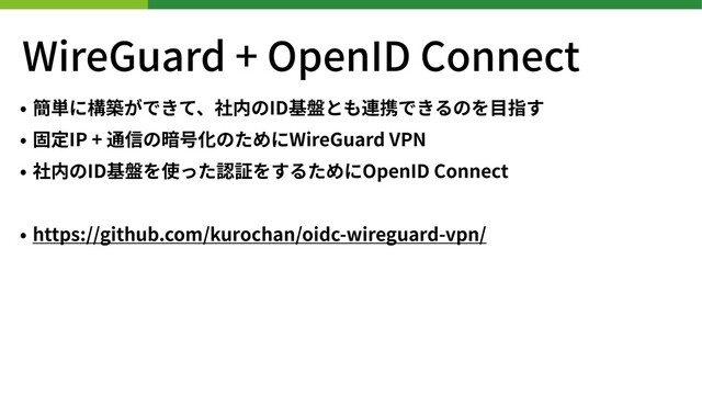 WireGuard + OpenID Connect
• 簡単に構築ができて、社内のID基盤とも連携できるのを⽬指す
• 固定IP + 通信の暗号化のためにWireGuard VPN
• 社内のID基盤を使った認証をするためにOpenID Connect
• https://github.com/kurochan/oidc-wireguard-vpn/
