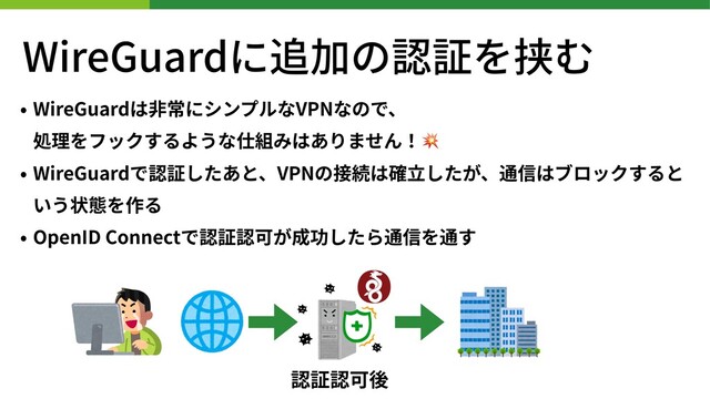 WireGuardに追加の認証を挟む
• WireGuardは⾮常にシンプルなVPNなので、
処理をフックするような仕組みはありません！💥
• WireGuardで認証したあと、VPNの接続は確⽴したが、通信はブロックすると
いう状態を作る
• OpenID Connectで認証認可が成功したら通信を通す
認証認可後
