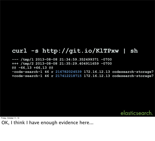 curl -s http://git.io/KlTPxw | sh
--- /tmp/1 2013-08-08 21:34:59.352499371 -0700
+++ /tmp/2 2013-08-08 21:35:29.404911659 -0700
@@ -66,13 +66,13 @@
-code-search-1 46 r 216782024539 172.16.12.13 codesearch-storage7
+code-search-1 46 r 217412218715 172.16.12.13 codesearch-storage7
Friday, October 11, 13
OK, I think I have enough evidence here...
