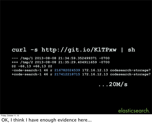 curl -s http://git.io/KlTPxw | sh
--- /tmp/1 2013-08-08 21:34:59.352499371 -0700
+++ /tmp/2 2013-08-08 21:35:29.404911659 -0700
@@ -66,13 +66,13 @@
-code-search-1 46 r 216782024539 172.16.12.13 codesearch-storage7
+code-search-1 46 r 217412218715 172.16.12.13 codesearch-storage7
...20M/s
Friday, October 11, 13
OK, I think I have enough evidence here...
