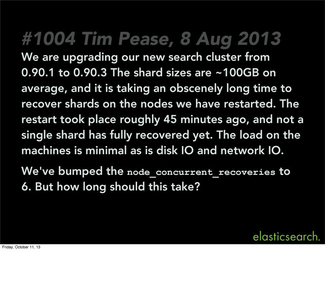 We are upgrading our new search cluster from
0.90.1 to 0.90.3 The shard sizes are ~100GB on
average, and it is taking an obscenely long time to
recover shards on the nodes we have restarted. The
restart took place roughly 45 minutes ago, and not a
single shard has fully recovered yet. The load on the
machines is minimal as is disk IO and network IO.
We've bumped the node_concurrent_recoveries to
6. But how long should this take?
#1004 Tim Pease, 8 Aug 2013
Friday, October 11, 13
