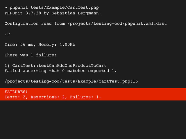 ! phpunit tests/Example/CartTest.php
PHPUnit 3.7.28 by Sebastian Bergmann.
Configuration read from /projects/testing-ood/phpunit.xml.dist
.F
Time: 56 ms, Memory: 4.00Mb
There was 1 failure:
1) CartTest::testCanAddOneProductToCart
Failed asserting that 0 matches expected 1.
/projects/testing-ood/tests/Example/CartTest.php:16
FAILURES!
Tests: 2, Assertions: 2, Failures: 1.
