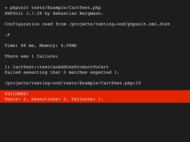! phpunit tests/Example/CartTest.php
PHPUnit 3.7.28 by Sebastian Bergmann.
Configuration read from /projects/testing-ood/phpunit.xml.dist
.F
Time: 48 ms, Memory: 4.00Mb
There was 1 failure:
1) CartTest::testCanAddOneProductToCart
Failed asserting that 0 matches expected 1.
/projects/testing-ood/tests/Example/CartTest.php:16
FAILURES!
Tests: 2, Assertions: 2, Failures: 1.
