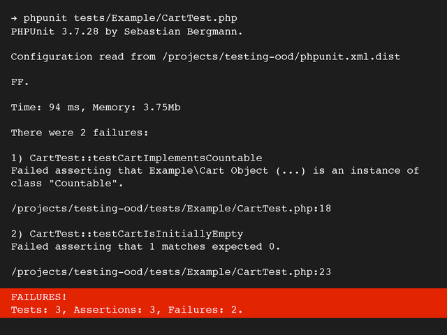 ! phpunit tests/Example/CartTest.php
PHPUnit 3.7.28 by Sebastian Bergmann.
Configuration read from /projects/testing-ood/phpunit.xml.dist
FF.
Time: 94 ms, Memory: 3.75Mb
There were 2 failures:
1) CartTest::testCartImplementsCountable
Failed asserting that Example\Cart Object (...) is an instance of
class "Countable".
/projects/testing-ood/tests/Example/CartTest.php:18
2) CartTest::testCartIsInitiallyEmpty
Failed asserting that 1 matches expected 0.
/projects/testing-ood/tests/Example/CartTest.php:23
FAILURES!
Tests: 3, Assertions: 3, Failures: 2.
