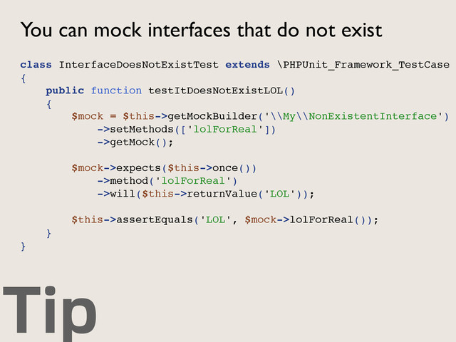 Tip
You can mock interfaces that do not exist
class InterfaceDoesNotExistTest extends \PHPUnit_Framework_TestCase
{
public function testItDoesNotExistLOL()
{
$mock = $this->getMockBuilder('\\My\\NonExistentInterface')
->setMethods(['lolForReal'])
->getMock();
$mock->expects($this->once())
->method('lolForReal')
->will($this->returnValue('LOL'));
$this->assertEquals('LOL', $mock->lolForReal());
}
}
