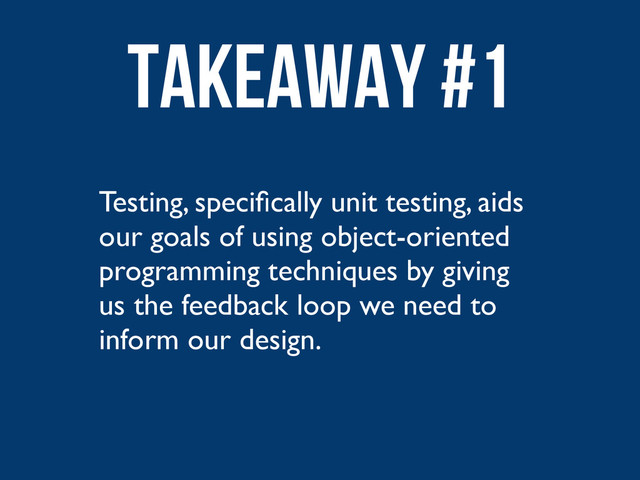 Testing, speciﬁcally unit testing, aids
our goals of using object-oriented
programming techniques by giving
us the feedback loop we need to
inform our design.
Takeaway #1
