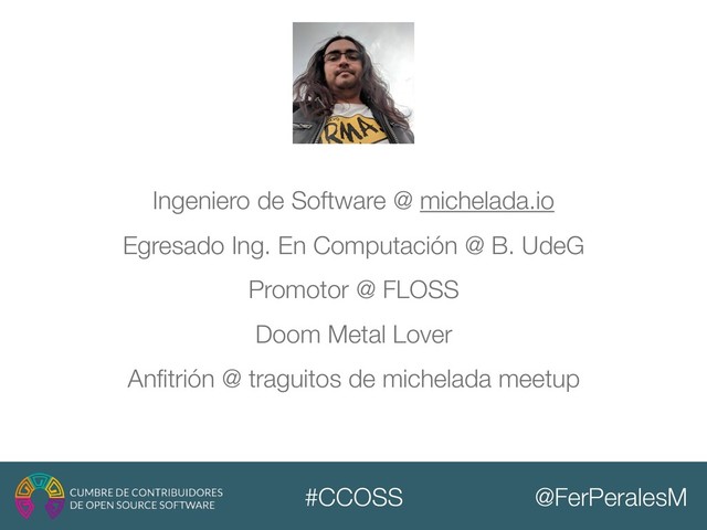 @FerPeralesM
#CCOSS
Ingeniero de Software @ michelada.io
Egresado Ing. En Computación @ B. UdeG
Promotor @ FLOSS
Doom Metal Lover
Anﬁtrión @ traguitos de michelada meetup

