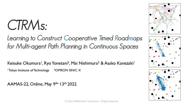 1Tokyo Institute of Technology 2OMRON SINIC X
Keisuke Okumura1, Ryo Yonetani2, Mai Nishimura2 & Asako Kanezaki1
AAMAS-22, Online, May 9th–13th 2022
CTRMs:
Learning to Construct Cooperative Timed Roadmaps
for Multi-agent Path Planning in Continuous Spaces
Ⓒ 2022 OMRON SINIC X Corporation. All Rights Reserved.
