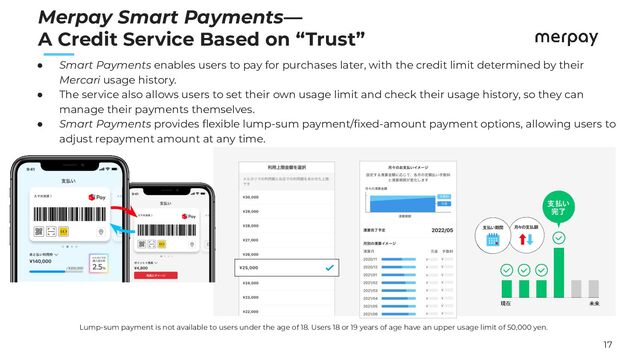 17
　　
Merpay Smart Payments—
A Credit Service Based on “Trust”
Lump-sum payment is not available to users under the age of 18. Users 18 or 19 years of age have an upper usage limit of 50,000 yen.
● Smart Payments enables users to pay for purchases later, with the credit limit determined by their
Mercari usage history.
● The service also allows users to set their own usage limit and check their usage history, so they can
manage their payments themselves.
● Smart Payments provides ﬂexible lump-sum payment/ﬁxed-amount payment options, allowing users to
adjust repayment amount at any time.
