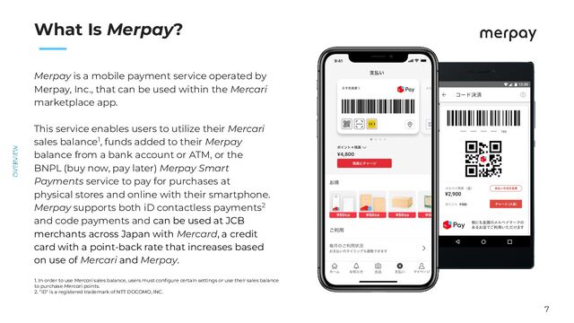 7
　　
What Is Merpay?
Merpay is a mobile payment service operated by
Merpay, Inc., that can be used within the Mercari
marketplace app.
This service enables users to utilize their Mercari
sales balance1, funds added to their Merpay
balance from a bank account or ATM, or the
BNPL (buy now, pay later) Merpay Smart
Payments service to pay for purchases at
physical stores and online with their smartphone.
Merpay supports both iD contactless payments2
and code payments and can be used at JCB
merchants across Japan with Mercard, a credit
card with a point-back rate that increases based
on use of Mercari and Merpay.
1. In order to use Mercari sales balance, users must conﬁgure certain settings or use their sales balance
to purchase Mercari points.
2. ”iD” is a registered trademark of NTT DOCOMO, INC.
