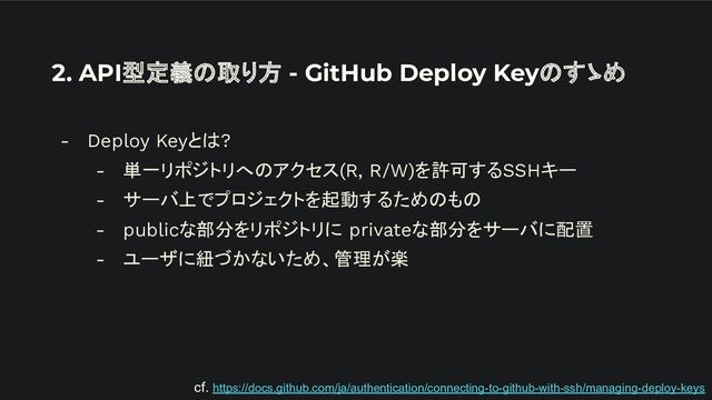 2. API型定義の取り方 - GitHub Deploy Keyのすゝめ
- Deploy Keyとは?
- 単一リポジトリへのアクセス(R, R/W)を許可するSSHキー
- サーバ上でプロジェクトを起動するためのもの
- publicな部分をリポジトリに privateな部分をサーバに配置
- ユーザに紐づかないため、管理が楽
cf. https://docs.github.com/ja/authentication/connecting-to-github-with-ssh/managing-deploy-keys
